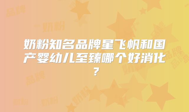 奶粉知名品牌星飞帆和国产婴幼儿至臻哪个好消化?