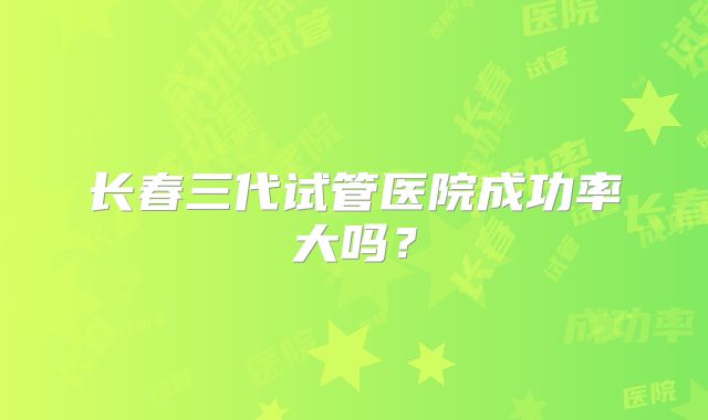 长春三代试管医院成功率大吗?