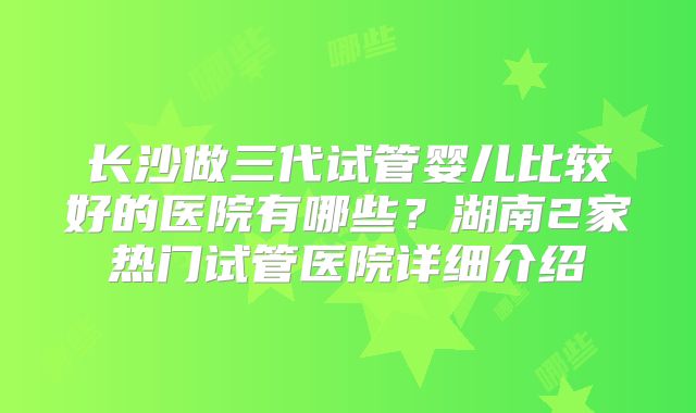 长沙做三代试管婴儿比较好的医院有哪些?湖南2家热门试管医院详细介绍