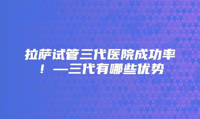 拉萨试管三代医院成功率!—三代有哪些优势