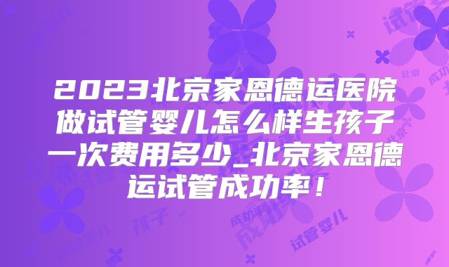 2023北京家恩德运医院做试管婴儿怎么样生孩子一次费用多少_北京家恩德运试管成功率！