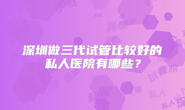 深圳做三代试管比较好的私人医院有哪些?