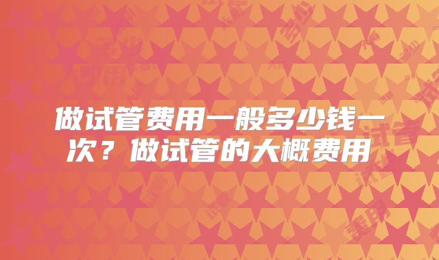 做试管费用一般多少钱一次？做试管的大概费用