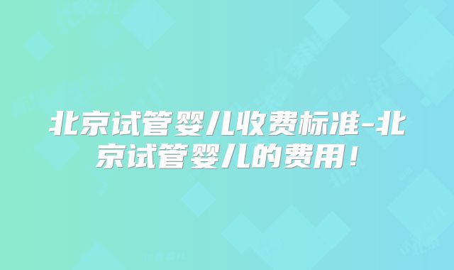 北京试管婴儿收费标准-北京试管婴儿的费用!