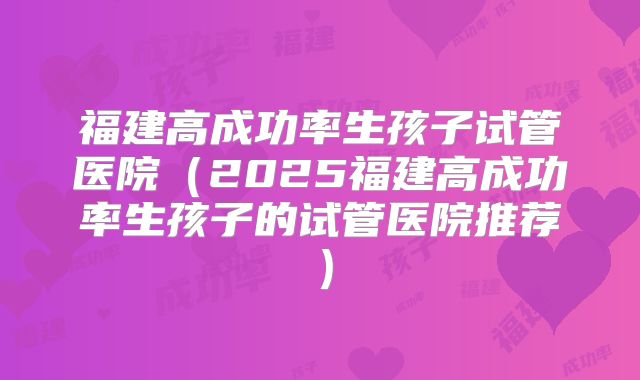 福建高成功率生孩子试管医院(2025福建高成功率生孩子的试管医院推荐)