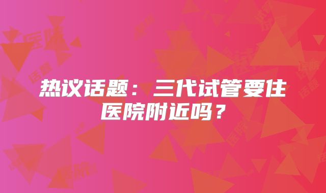 热议话题：三代试管要住医院附近吗？