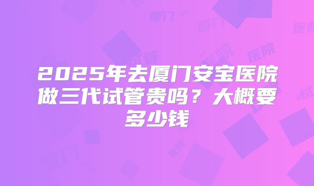 2025年去厦门安宝医院做三代试管贵吗？大概要多少钱