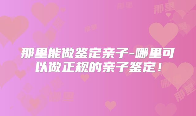 那里能做鉴定亲子-哪里可以做正规的亲子鉴定!