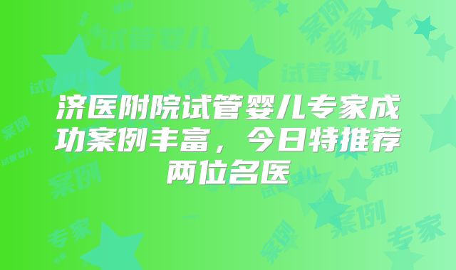 济医附院试管婴儿专家成功案例丰富,今日特推荐两位名医