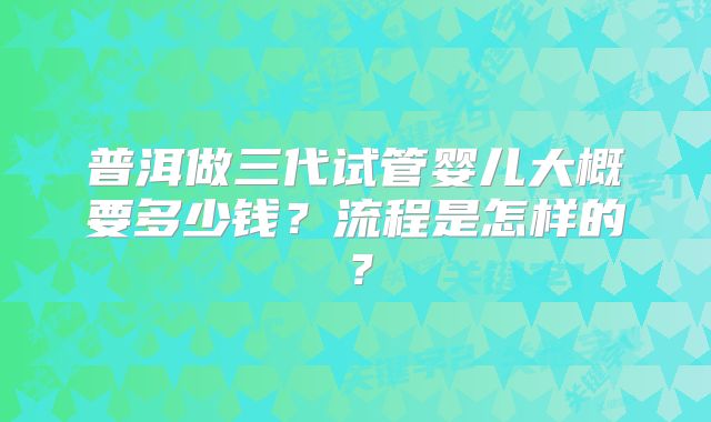 普洱做三代试管婴儿大概要多少钱？流程是怎样的？