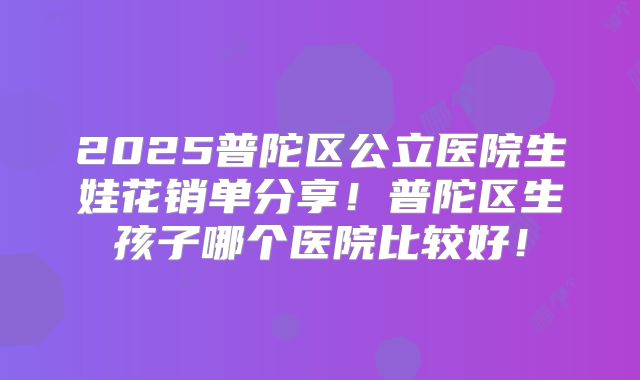 2025普陀区公立医院生娃花销单分享！普陀区生孩子哪个医院比较好！