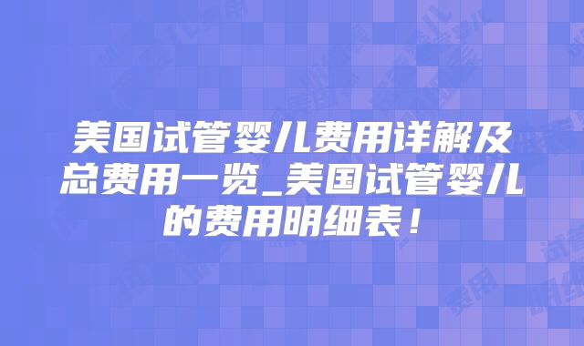 美国试管婴儿费用详解及总费用一览_美国试管婴儿的费用明细表！