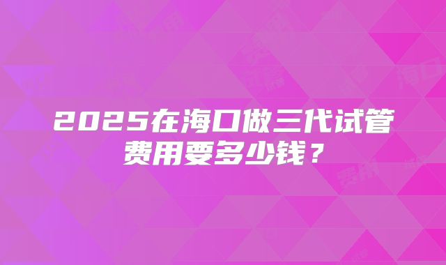 2025在海口做三代试管费用要多少钱？