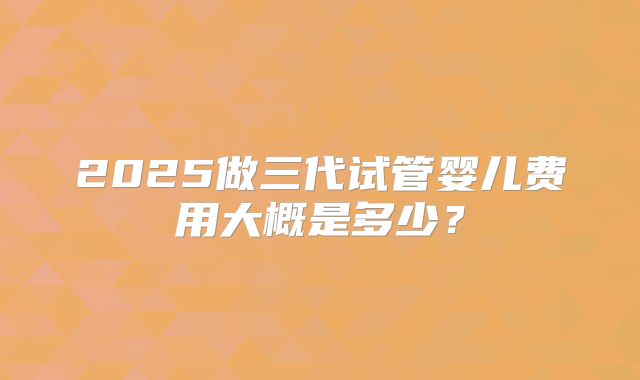 2025做三代试管婴儿费用大概是多少?