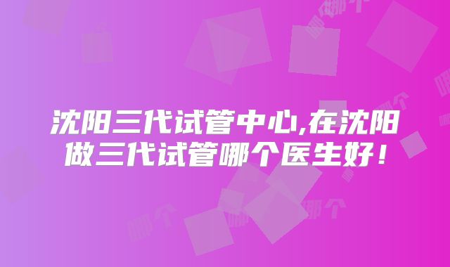 沈阳三代试管中心,在沈阳做三代试管哪个医生好！