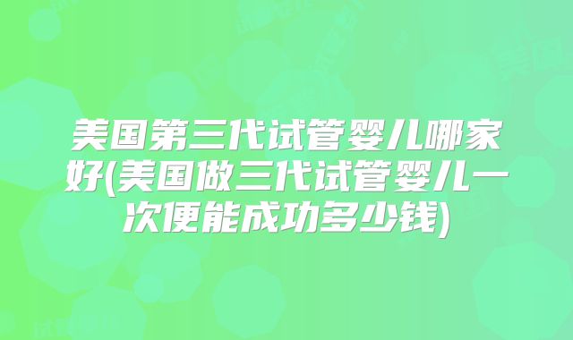 美国第三代试管婴儿哪家好(美国做三代试管婴儿一次便能成功多少钱)