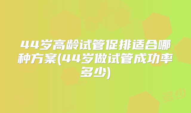 44岁高龄试管促排适合哪种方案(44岁做试管成功率多少)