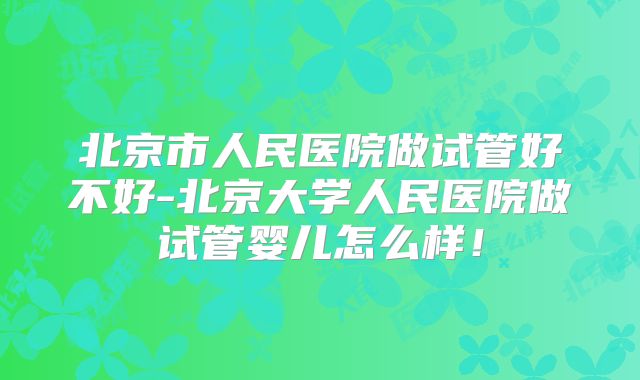 北京市人民医院做试管好不好-北京大学人民医院做试管婴儿怎么样!