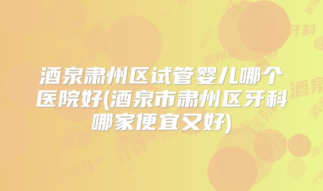 酒泉肃州区试管婴儿哪个医院好(酒泉市肃州区牙科哪家便宜又好)
