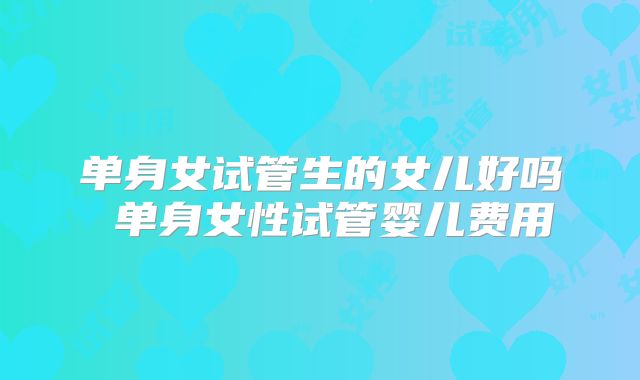 单身女试管生的女儿好吗 单身女性试管婴儿费用