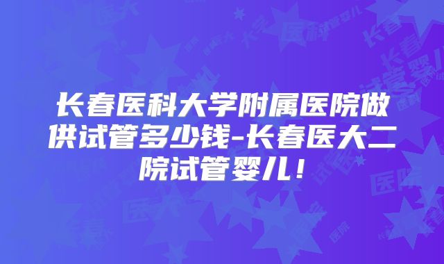 长春医科大学附属医院做供试管多少钱-长春医大二院试管婴儿!