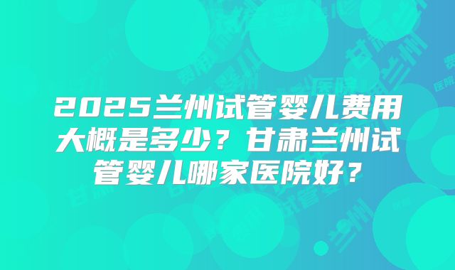 2025兰州试管婴儿费用大概是多少?甘肃兰州试管婴儿哪家医院好?