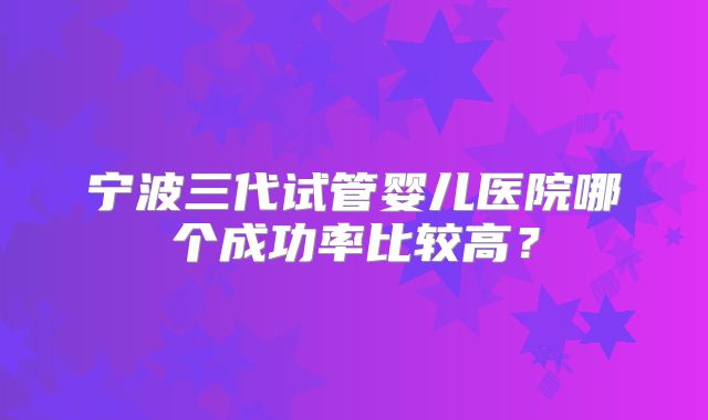 宁波三代试管婴儿医院哪个成功率比较高？