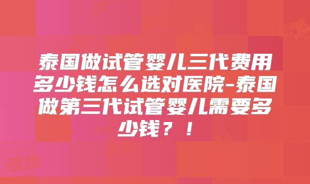 泰国做试管婴儿三代费用多少钱怎么选对医院-泰国做第三代试管婴儿需要多少钱？！