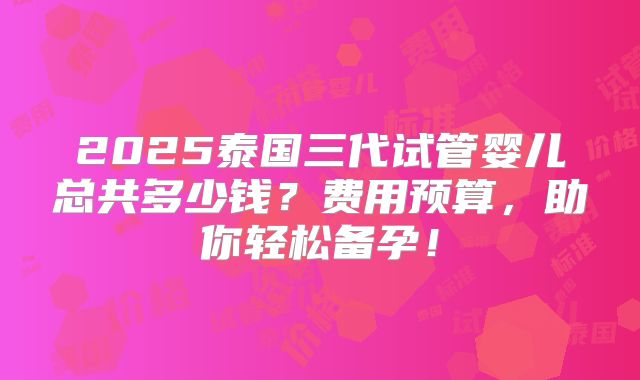 2025泰国三代试管婴儿总共多少钱？费用预算，助你轻松备孕！