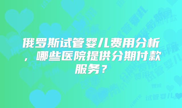 俄罗斯试管婴儿费用分析，哪些医院提供分期付款服务？