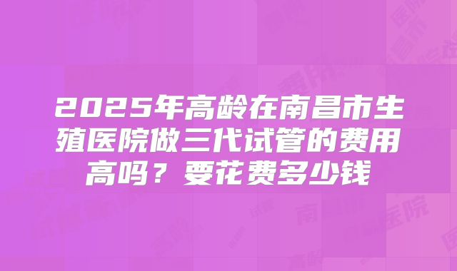 2025年高龄在南昌市生殖医院做三代试管的费用高吗？要花费多少钱