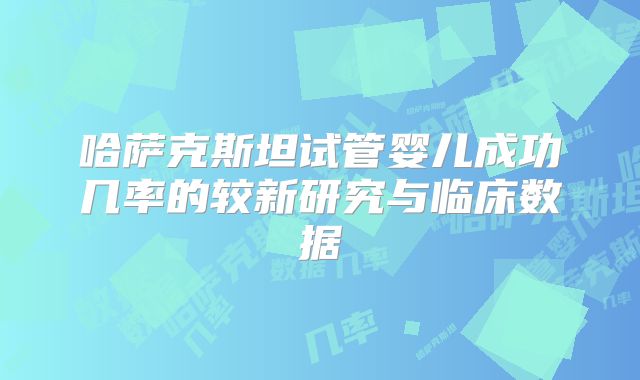 哈萨克斯坦试管婴儿成功几率的较新研究与临床数据