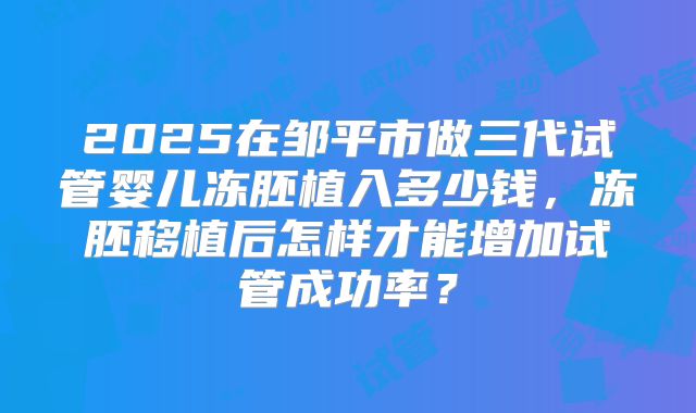 2025在邹平市做三代试管婴儿冻胚植入多少钱，冻胚移植后怎样才能增加试管成功率？