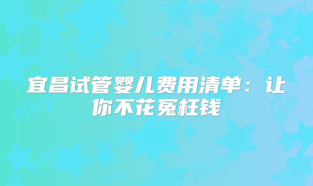 宜昌试管婴儿费用清单:让你不花冤枉钱