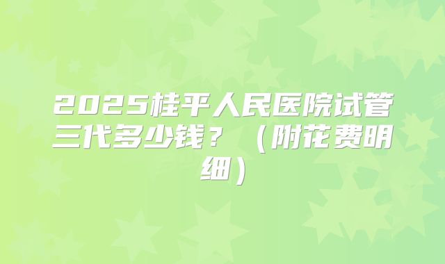 2025桂平人民医院试管三代多少钱？（附花费明细）