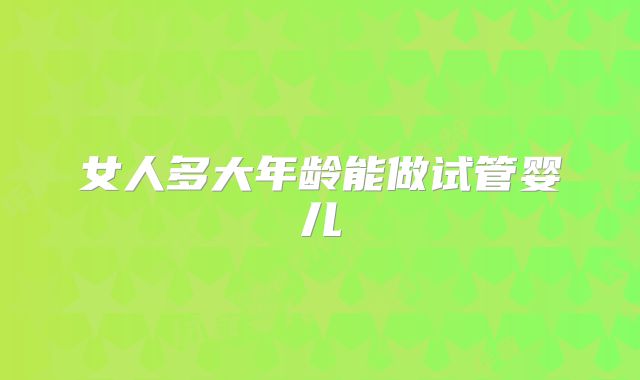 女人多大年龄能做试管婴儿