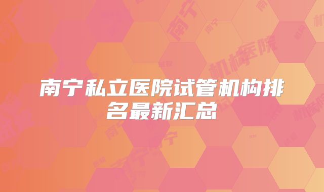南宁私立医院试管机构排名最新汇总