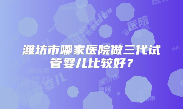 潍坊市哪家医院做三代试管婴儿比较好？