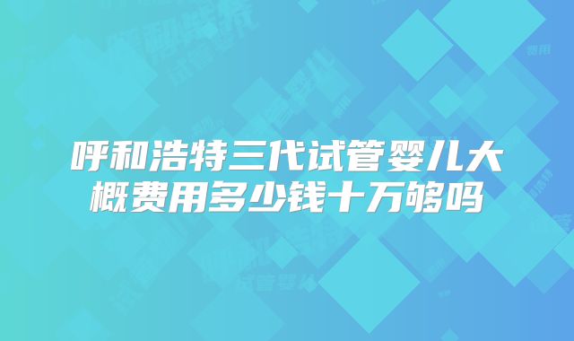 呼和浩特三代试管婴儿大概费用多少钱十万够吗