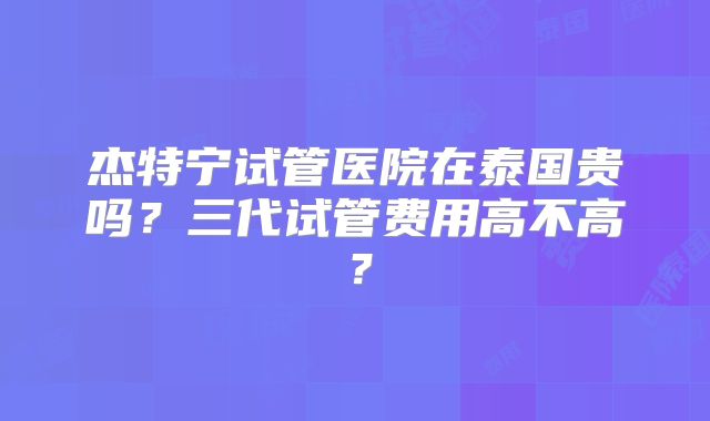 杰特宁试管医院在泰国贵吗？三代试管费用高不高？