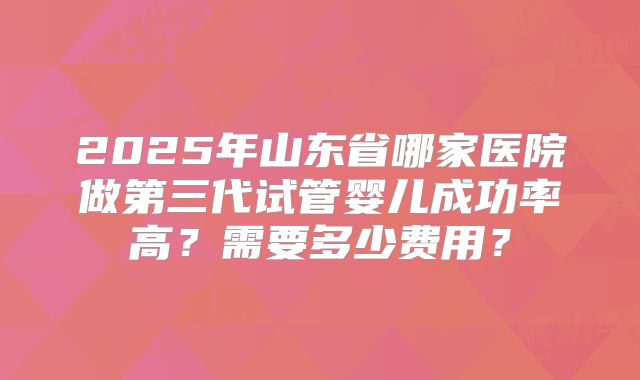 2025年山东省哪家医院做第三代试管婴儿成功率高？需要多少费用？