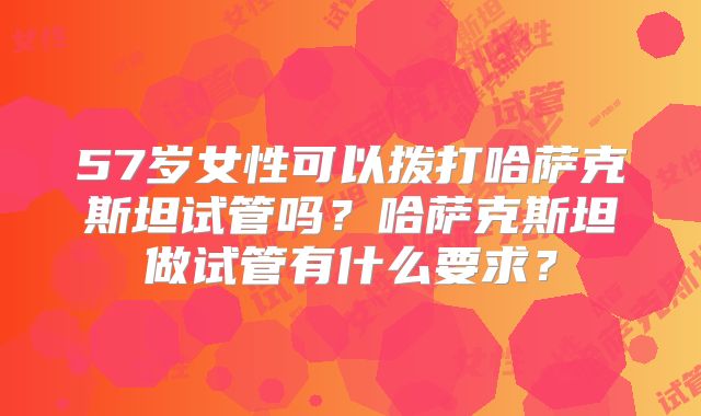 57岁女性可以拨打哈萨克斯坦试管吗?哈萨克斯坦做试管有什么要求?