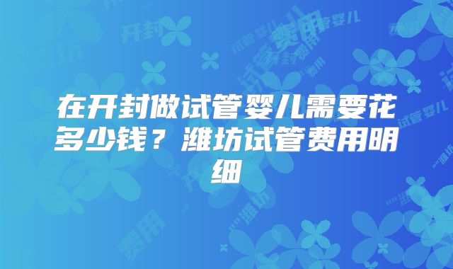 在开封做试管婴儿需要花多少钱？潍坊试管费用明细