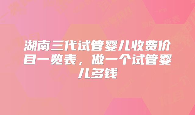湖南三代试管婴儿收费价目一览表，做一个试管婴儿多钱