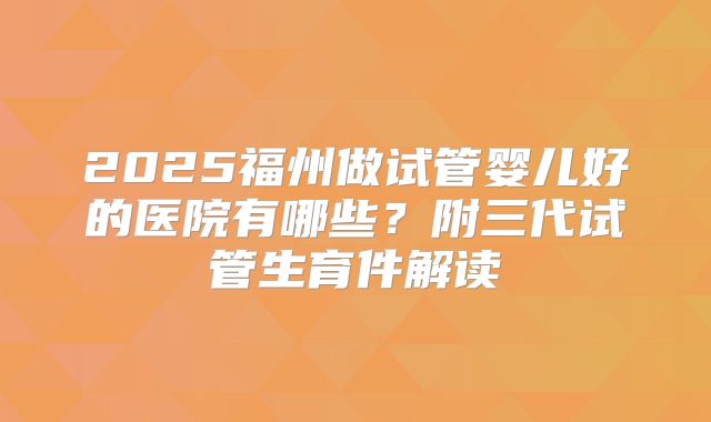 2025福州做试管婴儿好的医院有哪些?附三代试管生育件解读