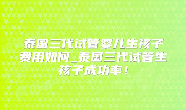 泰国三代试管婴儿生孩子费用如何_泰国三代试管生孩子成功率!