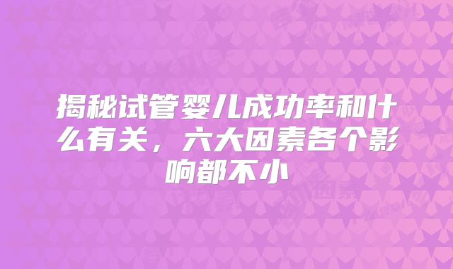 揭秘试管婴儿成功率和什么有关，六大因素各个影响都不小