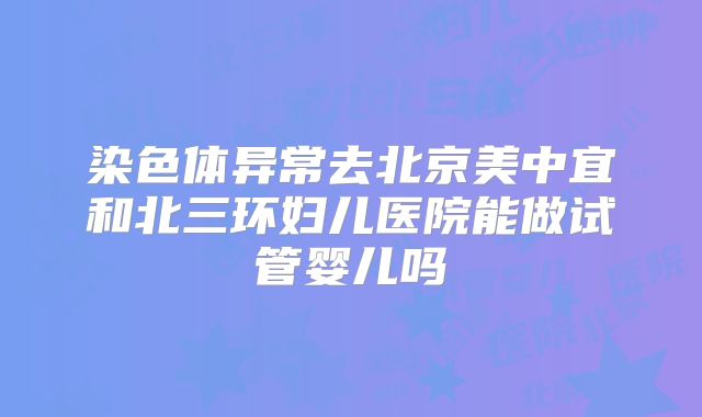 染色体异常去北京美中宜和北三环妇儿医院能做试管婴儿吗