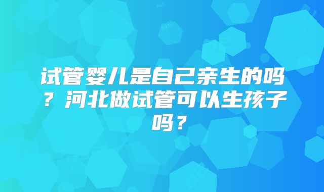 试管婴儿是自己亲生的吗？河北做试管可以生孩子 吗？