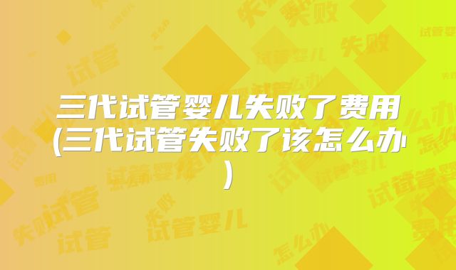 三代试管婴儿失败了费用(三代试管失败了该怎么办)